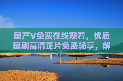国产V免费在线观看,优质国剧高清正片免费畅享,解锁你的追剧自由,国产剧免费高清在线,解锁追剧自由 国产V免费在线观看,优质国剧高清正片免费畅享,解锁你的追剧自由,国产剧免费高清在线,解锁追剧自由