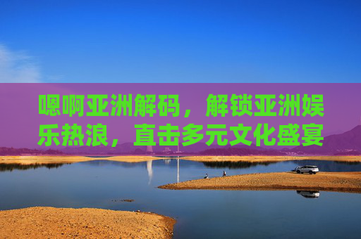 嗯啊亚洲解码,解锁亚洲娱乐热浪,直击多元文化盛宴,解码亚洲娱乐热浪,直击多元文化盛宴 嗯啊亚洲解码,解锁亚洲娱乐热浪,直击多元文化盛宴,解码亚洲娱乐热浪,直击多元文化盛宴