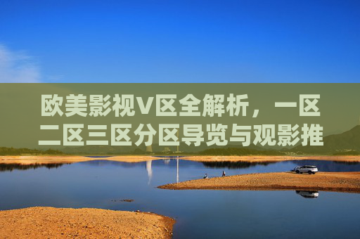 欧美影视V区全解析,一区二区三区分区导览与观影推荐指南,欧美影视V区全解析,一区二区三区分区导览与观影推荐指南 欧美影视V区全解析,一区二区三区分区导览与观影推荐指南,欧美影视V区全解析,一区二区三区分区导览与观影推荐指南
