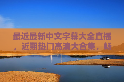 最近最新中文字幕大全直播，近期热门高清大合集，畅享视觉盛宴，最新热门中文字幕直播高清盛宴
