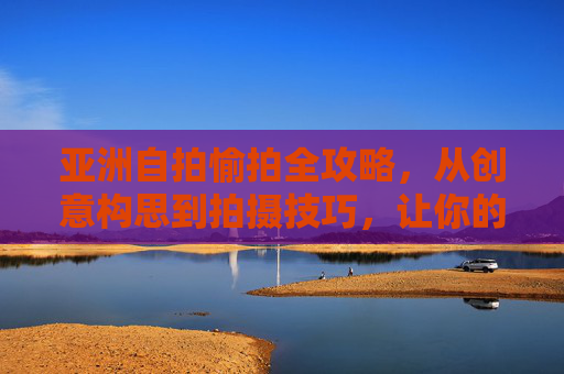 亚洲自拍愉拍全攻略,从创意构思到拍摄技巧,让你的快乐影像更有温度,亚洲愉拍全攻略,从创意到技巧,让快乐影像有温度 亚洲自拍愉拍全攻略,从创意构思到拍摄技巧,让你的快乐影像更有温度,亚洲愉拍全攻略,从创意到技巧,让快乐影像有温度