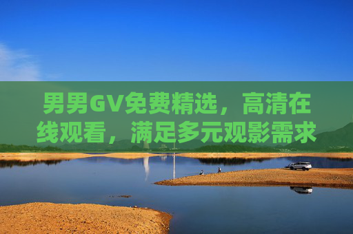 男男GV免费精选，高清在线观看，满足多元观影需求，男男GV免费高清精选，满足多元观影需求