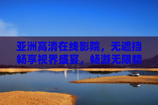 亚洲高清在线影院，无遮挡畅享视界盛宴，畅游无限精彩电影世界，亚洲高清无遮挡影院，畅享视界盛宴，漫游精彩影界