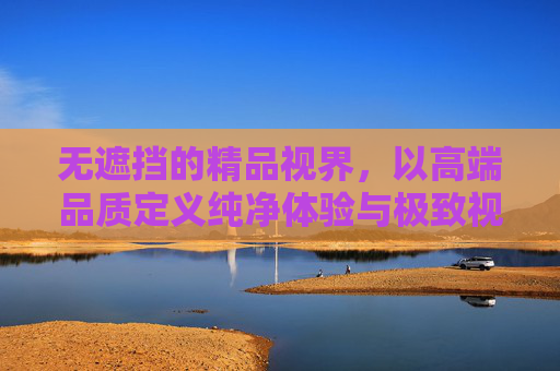 无遮挡的精品视界，以高端品质定义纯净体验与极致视觉盛宴，无遮挡精品视界，高端品质纯净视觉盛宴