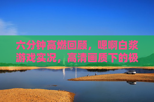 六分钟高燃回顾,嗯啊白浆游戏实况,高清画质下的极致体验,六分钟高燃,嗯啊白浆游戏实况,高清画质极致体验 六分钟高燃回顾,嗯啊白浆游戏实况,高清画质下的极致体验,六分钟高燃,嗯啊白浆游戏实况,高清画质极致体验