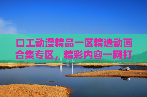 口工动漫精品一区精选动画合集专区，精彩内容一网打尽，独家收藏不容错过，口工动漫精品一区精选动画合集专区，精彩内容一网打尽