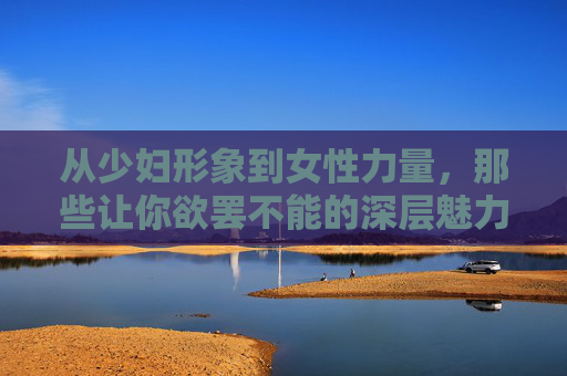 从少妇形象到女性力量，那些让你欲罢不能的深层魅力，从少妇形象到女性力量，欲罢不能的深层魅力