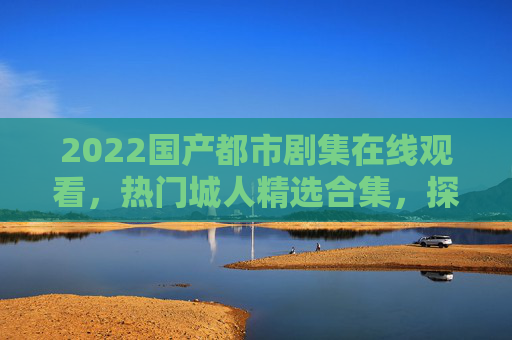 2022国产都市剧集在线观看，热门城人精选合集，探索城市生活百态，2022国产都市剧集精选合集，探索城市生活百态