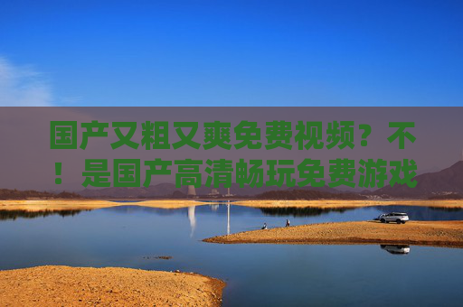 国产又粗又爽免费视频？不！是国产高清畅玩免费游戏，极致乐趣免费体验！国产高清免费游戏，极致乐趣，免费畅玩！