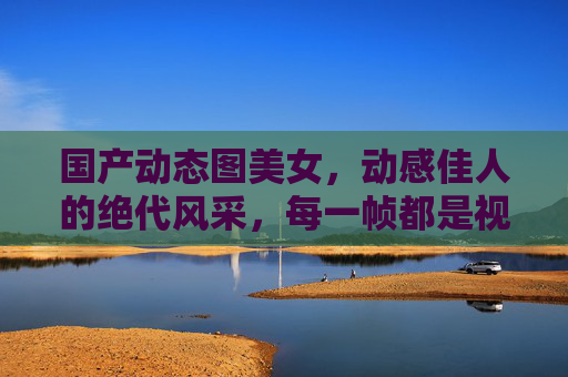 国产动态图美女,动感佳人的绝代风采,每一帧都是视觉盛宴,动感佳人,国产动态图的视觉盛宴 国产动态图美女,动感佳人的绝代风采,每一帧都是视觉盛宴,动感佳人,国产动态图的视觉盛宴