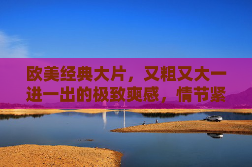 欧美经典大片，又粗又大一进一出的极致爽感，情节紧凑到停不下来，欧美经典大片，劲爆爽感，情节紧凑到停不下来