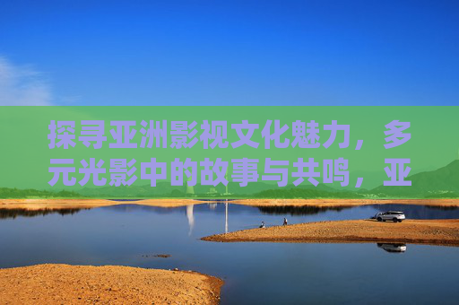探寻亚洲影视文化魅力,多元光影中的故事与共鸣,亚洲影视文化,多元光影中的故事与共鸣 探寻亚洲影视文化魅力,多元光影中的故事与共鸣,亚洲影视文化,多元光影中的故事与共鸣