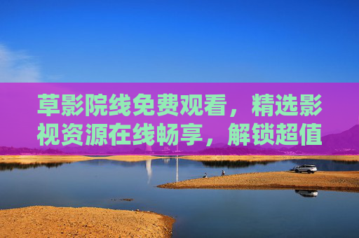 草影院线免费观看,精选影视资源在线畅享,解锁超值观影新体验!草影院线,免费精选影视,畅享超值观影新体验 草影院线免费观看,精选影视资源在线畅享,解锁超值观影新体验!草影院线,免费精选影视,畅享超值观影新体验