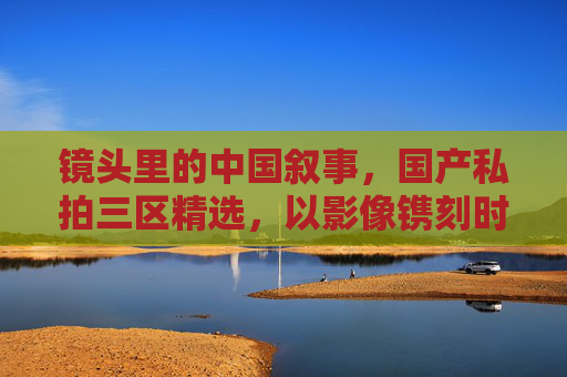 镜头里的中国叙事,国产私拍三区精选,以影像镌刻时代温度,镜头里的中国叙事,镌刻时代温度的影像 镜头里的中国叙事,国产私拍三区精选,以影像镌刻时代温度,镜头里的中国叙事,镌刻时代温度的影像