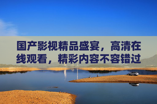 国产影视精品盛宴,高清在线观看,精彩内容不容错过,国产影视精品盛宴,高清在线观看,精彩不容错过 国产影视精品盛宴,高清在线观看,精彩内容不容错过,国产影视精品盛宴,高清在线观看,精彩不容错过