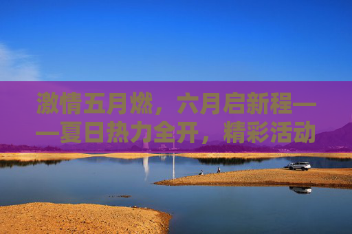 激情五月燃,六月启新程——夏日热力全开,精彩活动邀你共赴!五月燃情启新程,夏日热力活动邀共赴 激情五月燃,六月启新程——夏日热力全开,精彩活动邀你共赴!五月燃情启新程,夏日热力活动邀共赴