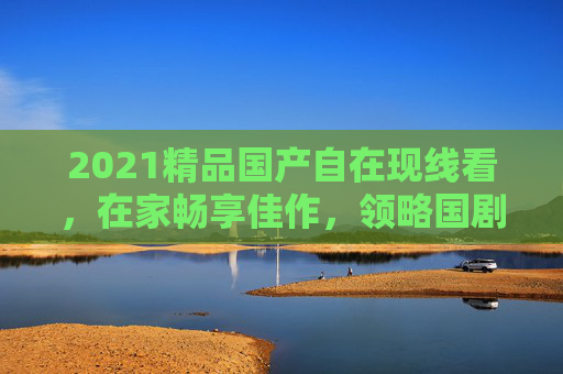 2021精品国产自在现线看,在家畅享佳作,领略国剧新风采,2021精品国产自在在线看,畅享国剧新风采 2021精品国产自在现线看,在家畅享佳作,领略国剧新风采,2021精品国产自在在线看,畅享国剧新风采