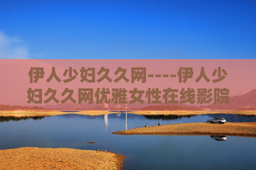 伊人少妇久久网----伊人少妇久久网优雅女性在线影院,高清无码影视,海量资源一触即发 伊人少妇久久网----伊人少妇久久网优雅女性在线影院,高清无码影视,海量资源一触即发