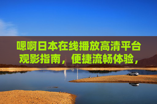 嗯啊日本在线播放高清平台观影指南,便捷流畅体验,免费海量资源实时更新,日本在线高清观影指南,免费海量资源,便捷流畅实时更新 嗯啊日本在线播放高清平台观影指南,便捷流畅体验,免费海量资源实时更新,日本在线高清观影指南,免费海量资源,便捷流畅实时更新
