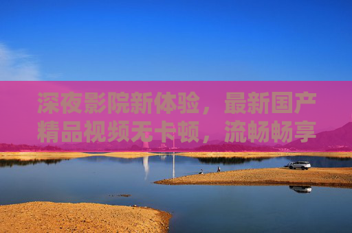 深夜影院新体验,最新国产精品视频无卡顿,流畅畅享每一帧好戏,深夜影院,国产精品无卡顿,畅享每一帧好戏 深夜影院新体验,最新国产精品视频无卡顿,流畅畅享每一帧好戏,深夜影院,国产精品无卡顿,畅享每一帧好戏