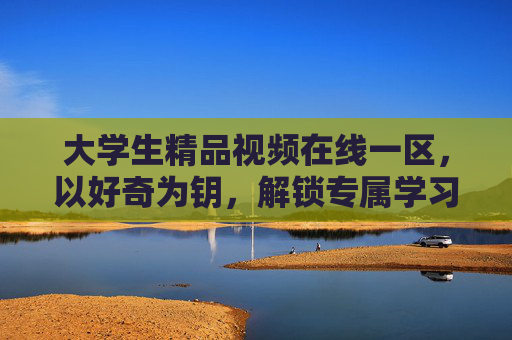 大学生精品视频在线一区,以好奇为钥,解锁专属学习资源,探索知识新境界,以好奇为钥,解锁大学生知识探索新境 大学生精品视频在线一区,以好奇为钥,解锁专属学习资源,探索知识新境界,以好奇为钥,解锁大学生知识探索新境