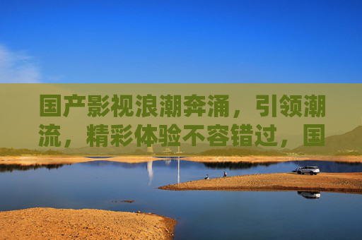 国产影视浪潮奔涌，引领潮流，精彩体验不容错过，国产影视浪潮奔涌，引领潮流精彩体验