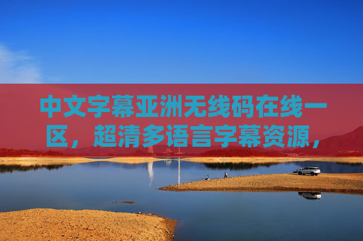 中文字幕亚洲无线码在线一区，超清多语言字幕资源，全网一键轻松获取，亚洲无线码在线一区，超清多语言字幕一键获取