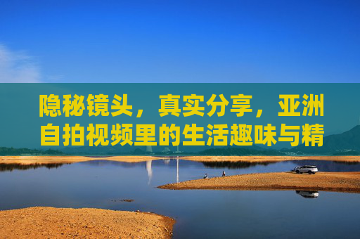 隐秘镜头,真实分享,亚洲自拍视频里的生活趣味与精彩瞬间,亚洲自拍视频,真实镜头下的生活趣味与精彩瞬间 隐秘镜头,真实分享,亚洲自拍视频里的生活趣味与精彩瞬间,亚洲自拍视频,真实镜头下的生活趣味与精彩瞬间
