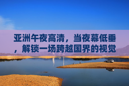 亚洲午夜高清,当夜幕低垂,解锁一场跨越国界的视觉盛宴,亚洲午夜高清,跨越国界的视觉盛宴 亚洲午夜高清,当夜幕低垂,解锁一场跨越国界的视觉盛宴,亚洲午夜高清,跨越国界的视觉盛宴