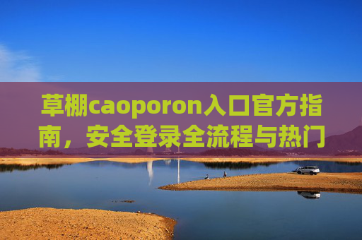 草棚caoporon入口官方指南,安全登录全流程与热门福利活动详解,草棚caoporon官方入口指南,安全登录全流程与热门福利活动详解 草棚caoporon入口官方指南,安全登录全流程与热门福利活动详解,草棚caoporon官方入口指南,安全登录全流程与热门福利活动详解