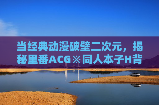 当经典动漫破壁二次元,揭秘里番ACG※同人本子H背后的创意衍生文化,经典动漫破壁二次元,揭秘里番同人本子的创意衍生文化 当经典动漫破壁二次元,揭秘里番ACG※同人本子H背后的创意衍生文化,经典动漫破壁二次元,揭秘里番同人本子的创意衍生文化