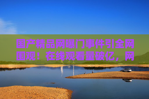 国产精品网曝门事件引全网围观!在线观看量破亿,网友热议精彩片段速来加入讨论!国产精品网曝门事件观看量破亿引全网热议 国产精品网曝门事件引全网围观!在线观看量破亿,网友热议精彩片段速来加入讨论!国产精品网曝门事件观看量破亿引全网热议