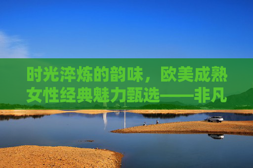 时光淬炼的韵味,欧美成熟女性经典魅力甄选——非凡岁月里的风华印记,时光淬炼的欧美成熟女性经典风华 时光淬炼的韵味,欧美成熟女性经典魅力甄选——非凡岁月里的风华印记,时光淬炼的欧美成熟女性经典风华