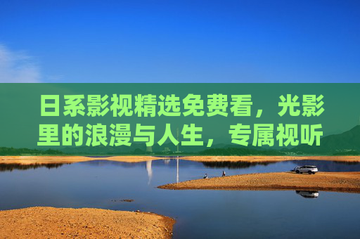 日系影视精选免费看,光影里的浪漫与人生,专属视听盛宴等你开启,日系影视免费看,光影浪漫人生视听盛宴 日系影视精选免费看,光影里的浪漫与人生,专属视听盛宴等你开启,日系影视免费看,光影浪漫人生视听盛宴