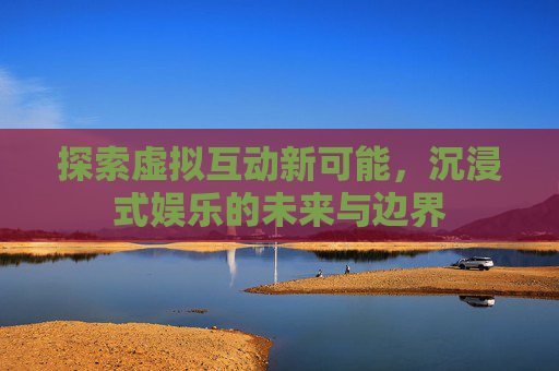 探索虚拟互动新可能,沉浸式娱乐的未来与边界 探索虚拟互动新可能,沉浸式娱乐的未来与边界