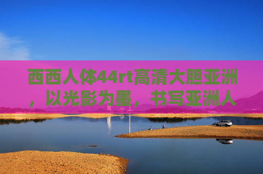 西西人体44rt高清大胆亚洲，以光影为墨，书写亚洲人体美学的当代诗篇，光影墨绘亚洲人体美学诗篇