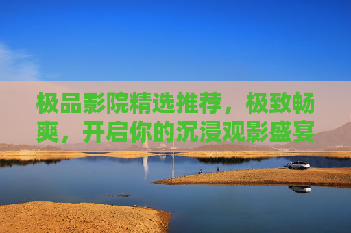 极品影院精选推荐,极致畅爽,开启你的沉浸观影盛宴,极品影院,沉浸观影极致盛宴 极品影院精选推荐,极致畅爽,开启你的沉浸观影盛宴,极品影院,沉浸观影极致盛宴