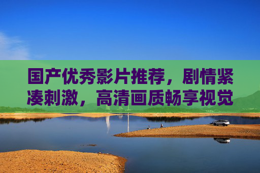 国产优秀影片推荐，剧情紧凑刺激，高清画质畅享视觉盛宴，国产优秀影片推荐，剧情紧凑刺激，高清画质畅享视觉盛宴
