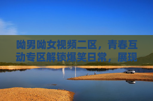 呦男呦女视频二区,青春互动专区解锁爆笑日常,展现Z世代独特魅力,呦男呦女二区,青春互动解锁Z世代爆笑日常 呦男呦女视频二区,青春互动专区解锁爆笑日常,展现Z世代独特魅力,呦男呦女二区,青春互动解锁Z世代爆笑日常