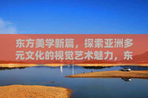 东方美学新篇,探索亚洲多元文化的视觉艺术魅力,东方美学新篇,亚洲多元文化视觉艺术魅力 东方美学新篇,探索亚洲多元文化的视觉艺术魅力,东方美学新篇,亚洲多元文化视觉艺术魅力