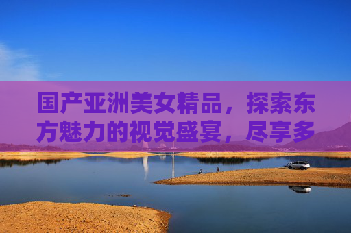 国产亚洲美女精品,探索东方魅力的视觉盛宴,尽享多元精彩,国产亚洲美女,东方魅力的多元视觉盛宴 国产亚洲美女精品,探索东方魅力的视觉盛宴,尽享多元精彩,国产亚洲美女,东方魅力的多元视觉盛宴