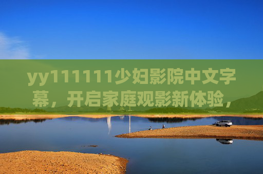 yy111111少妇影院中文字幕，开启家庭观影新体验，温馨剧情尽享视听盛宴，少妇影院中文字幕，家庭温馨观影，尽享视听盛宴