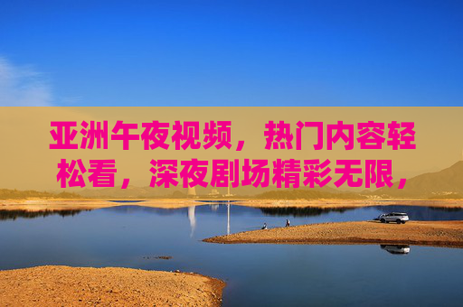 亚洲午夜视频,热门内容轻松看,深夜剧场精彩无限,立即探索!亚洲午夜热门剧场,精彩无限,轻松探索! 亚洲午夜视频,热门内容轻松看,深夜剧场精彩无限,立即探索!亚洲午夜热门剧场,精彩无限,轻松探索!