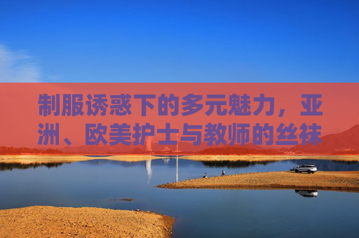 制服诱惑下的多元魅力,亚洲、欧美护士与教师的丝袜美腿图鉴,制服诱惑下的多元魅力,亚洲欧美护士与教师丝袜美腿图鉴 制服诱惑下的多元魅力,亚洲、欧美护士与教师的丝袜美腿图鉴,制服诱惑下的多元魅力,亚洲欧美护士与教师丝袜美腿图鉴