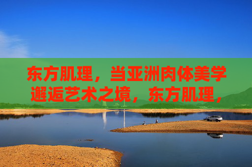 东方肌理,当亚洲肉体美学邂逅艺术之境,东方肌理,亚洲肉体美学的艺术之境 东方肌理,当亚洲肉体美学邂逅艺术之境,东方肌理,亚洲肉体美学的艺术之境