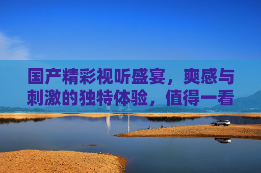国产精彩视听盛宴,爽感与刺激的独特体验,值得一看,国产爽感视听盛宴,刺激体验值得一看 国产精彩视听盛宴,爽感与刺激的独特体验,值得一看,国产爽感视听盛宴,刺激体验值得一看