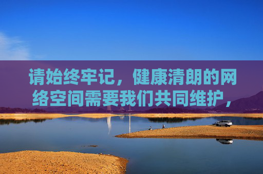 请始终牢记,健康清朗的网络空间需要我们共同维护,让我们携手抵制不良信息,传播正能量,共同营造一个风清气正的网络环境,共护清朗网络,传播正能量 请始终牢记,健康清朗的网络空间需要我们共同维护,让我们携手抵制不良信息,传播正能量,共同营造一个风清气正的网络环境,共护清朗网络,传播正能量