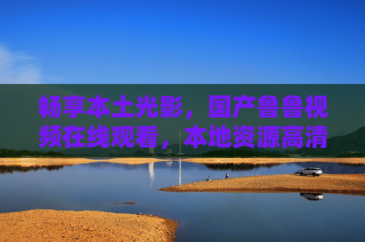 畅享本土光影,国产鲁鲁视频在线观看,本地资源高清流畅新体验,本土光影高清畅看,国产鲁鲁视频本地新体验 畅享本土光影,国产鲁鲁视频在线观看,本地资源高清流畅新体验,本土光影高清畅看,国产鲁鲁视频本地新体验