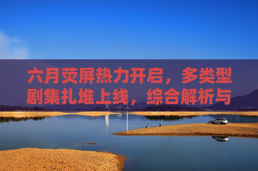六月荧屏热力开启,多类型剧集扎堆上线,综合解析与在线观看全攻略,六月剧集扎堆上线,类型解析与在线观看全攻略 六月荧屏热力开启,多类型剧集扎堆上线,综合解析与在线观看全攻略,六月剧集扎堆上线,类型解析与在线观看全攻略