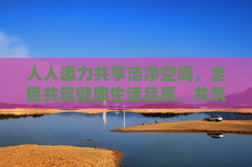 人人添力共享洁净空间，全民共筑健康生活品质，共筑洁净空间，共享健康生活